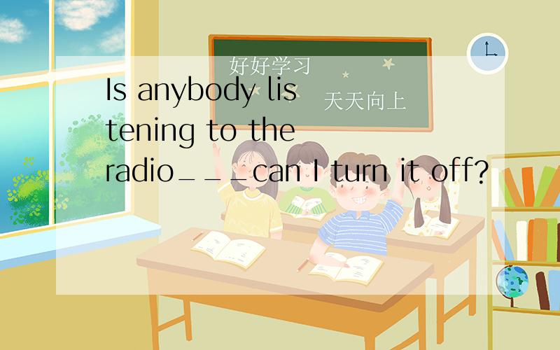 Is anybody listening to the radio___can I turn it off?
