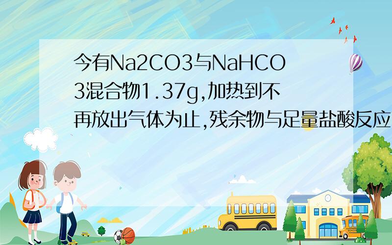 今有Na2CO3与NaHCO3混合物1.37g,加热到不再放出气体为止,残余物与足量盐酸反应,得CO2气体0.44g,求