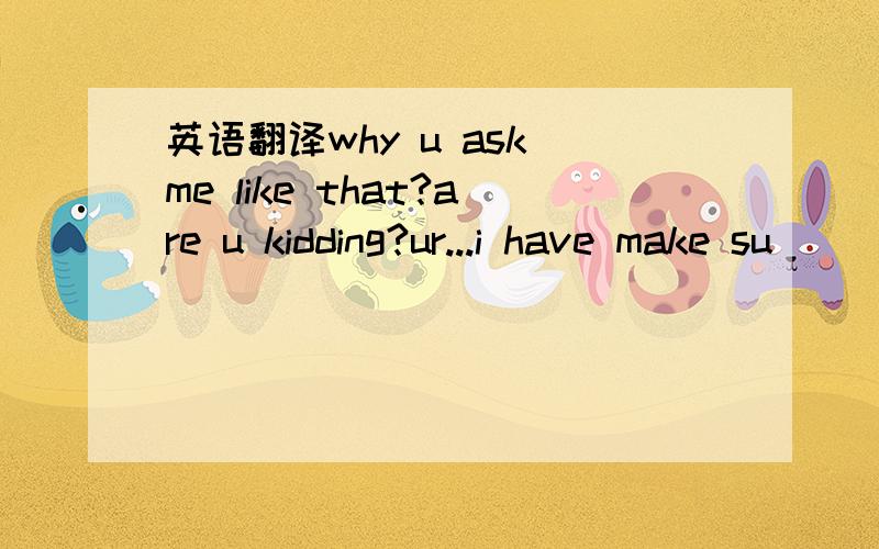 英语翻译why u ask me like that?are u kidding?ur...i have make su