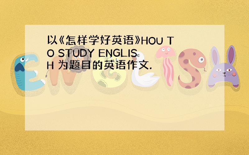 以《怎样学好英语》HOU TO STUDY ENGLISH 为题目的英语作文.