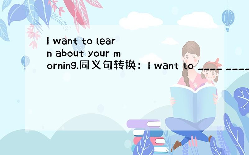 I want to learn about your morning.同义句转换：I want to ____ ____