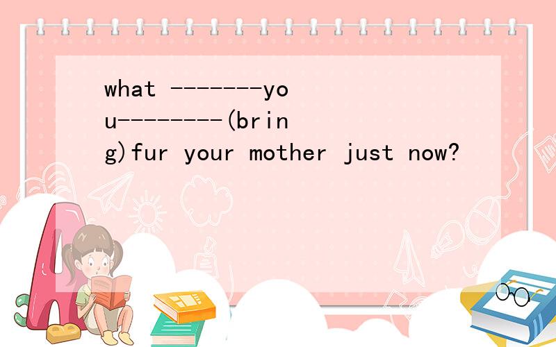 what -------you--------(bring)fur your mother just now?