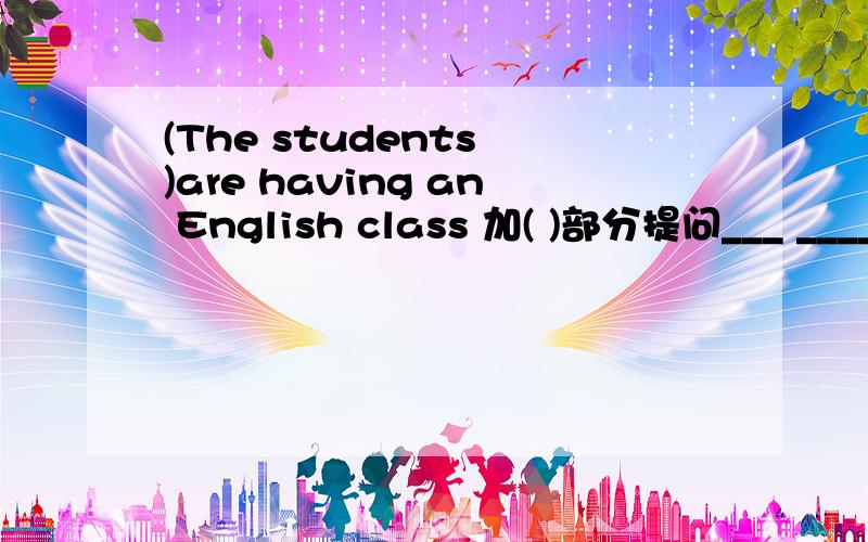 (The students )are having an English class 加( )部分提问___ ____