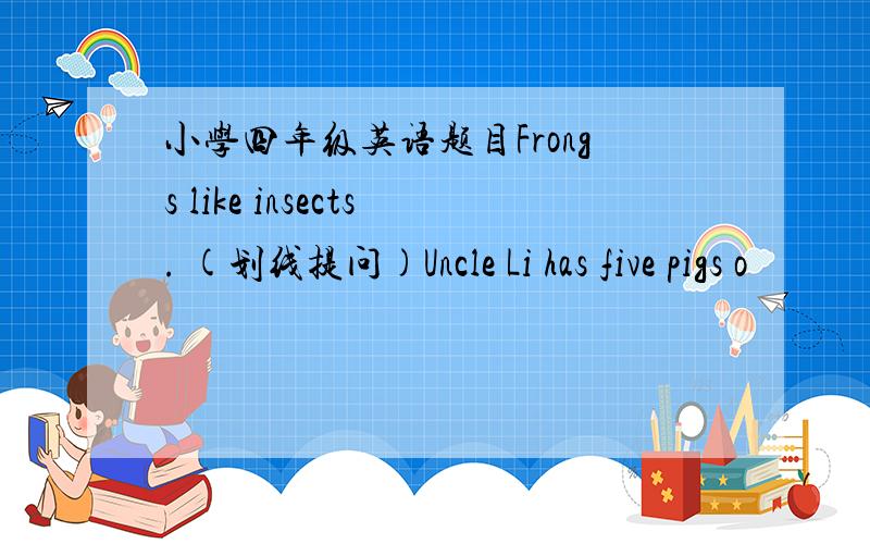 小学四年级英语题目Frongs like insects. (划线提问)Uncle Li has five pigs o