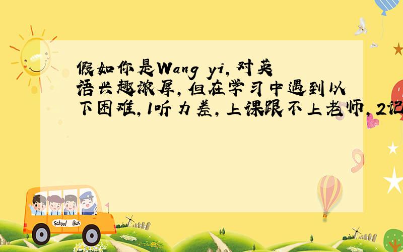 假如你是Wang yi,对英语兴趣浓厚,但在学习中遇到以下困难,1听力差,上课跟不上老师,2记