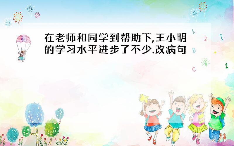 在老师和同学到帮助下,王小明的学习水平进步了不少.改病句