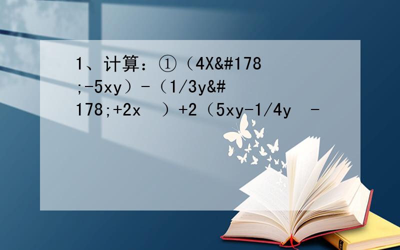 1、计算：①（4X²-5xy）-（1/3y²+2x²）+2（5xy-1/4y²-