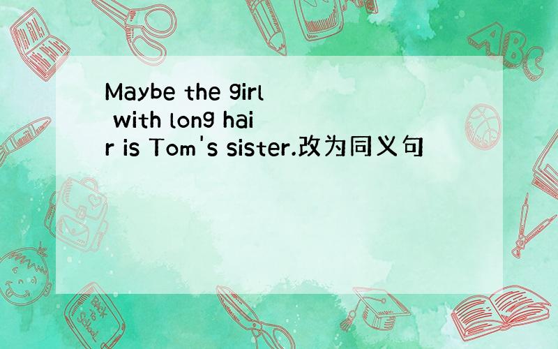 Maybe the girl with long hair is Tom's sister.改为同义句