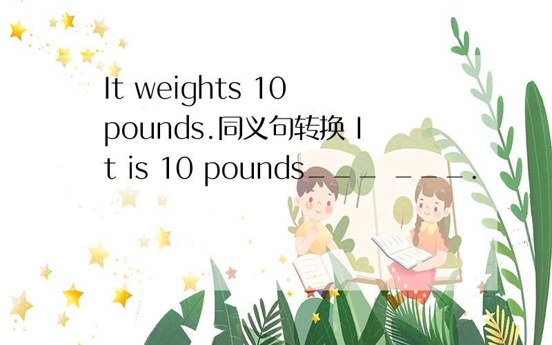 It weights 10 pounds.同义句转换 It is 10 pounds___ ___.