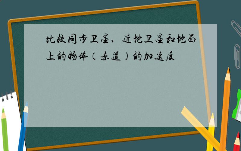 比较同步卫星、近地卫星和地面上的物体（赤道）的加速度