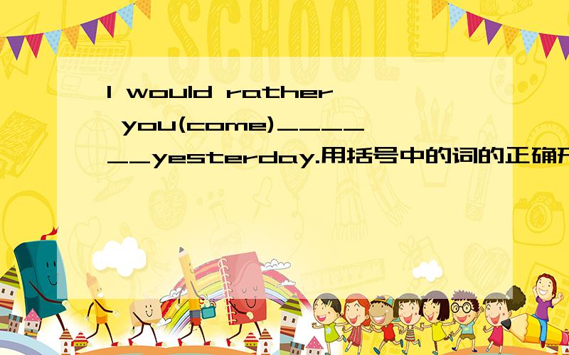 I would rather you(come)______yesterday.用括号中的词的正确形式填空，谁会，急！