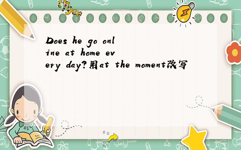 Does he go online at home every day?用at the moment改写