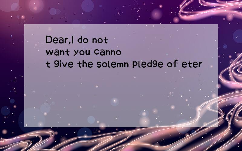 Dear,I do not want you cannot give the solemn pledge of eter