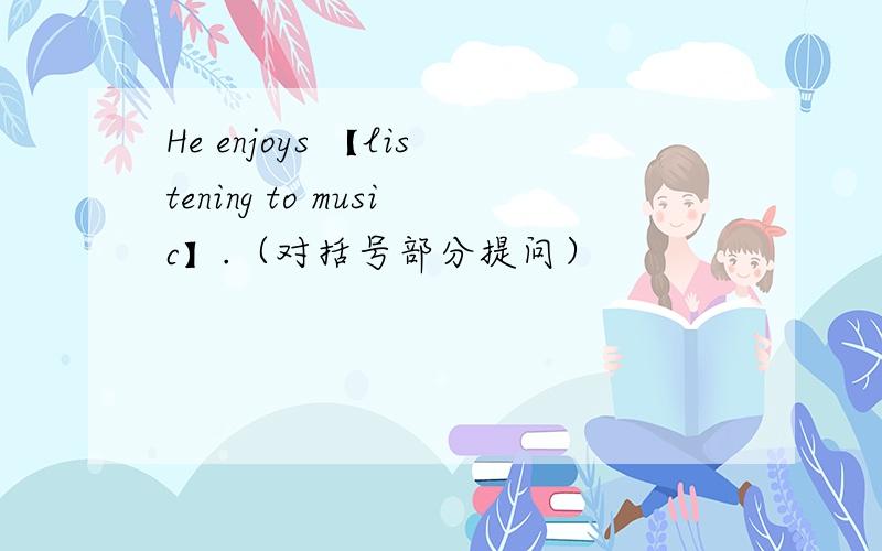 He enjoys 【listening to music】.（对括号部分提问）