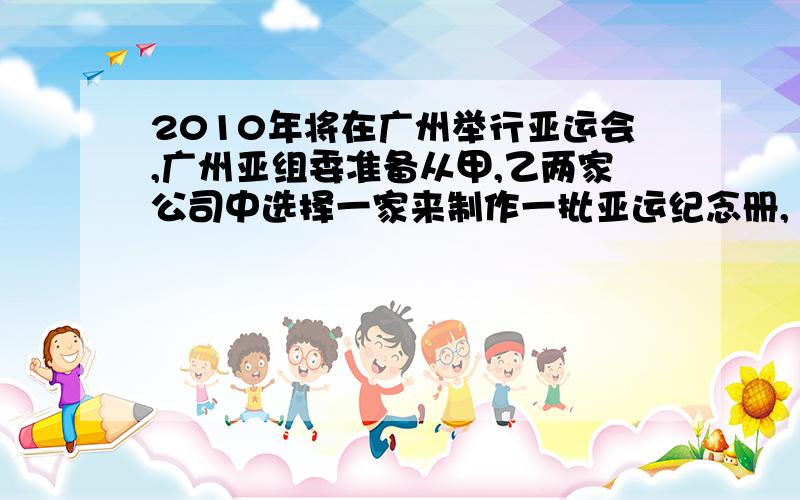 2010年将在广州举行亚运会,广州亚组委准备从甲,乙两家公司中选择一家来制作一批亚运纪念册,