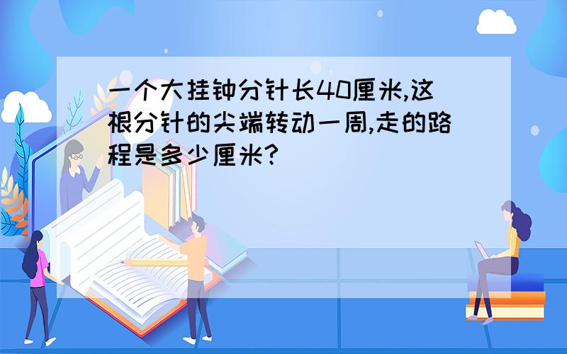 一个大挂钟分针长40厘米,这根分针的尖端转动一周,走的路程是多少厘米?