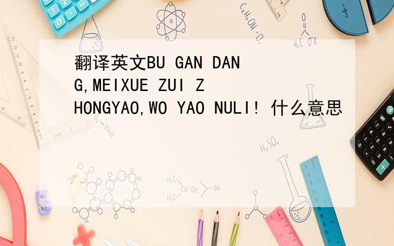 翻译英文BU GAN DANG,MEIXUE ZUI ZHONGYAO,WO YAO NULI! 什么意思
