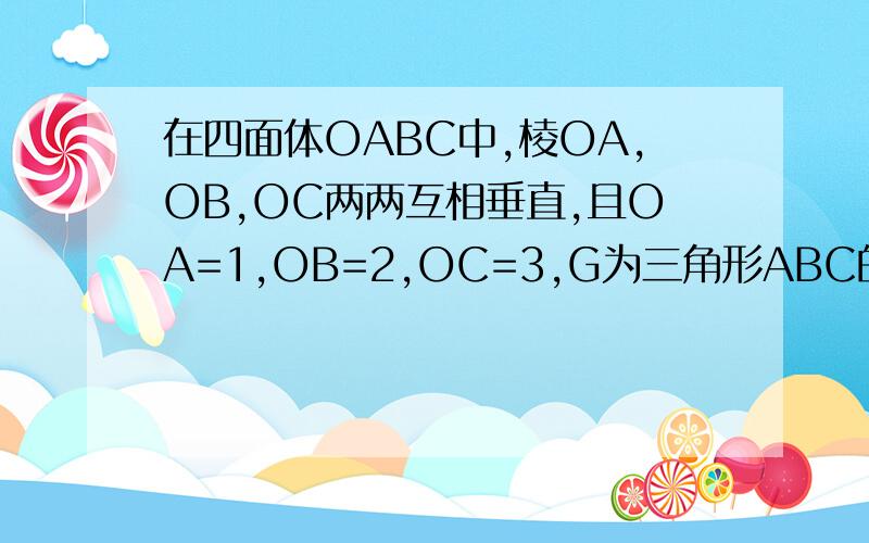 在四面体OABC中,棱OA,OB,OC两两互相垂直,且OA=1,OB=2,OC=3,G为三角形ABC的重心,则向量OG*