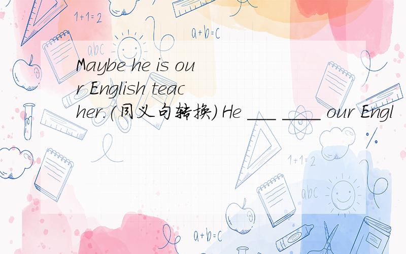 Maybe he is our English teacher.(同义句转换） He ___ ____ our Engl
