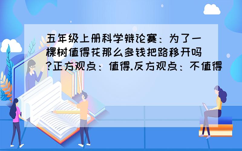 五年级上册科学辩论赛：为了一棵树值得花那么多钱把路移开吗?正方观点：值得.反方观点：不值得