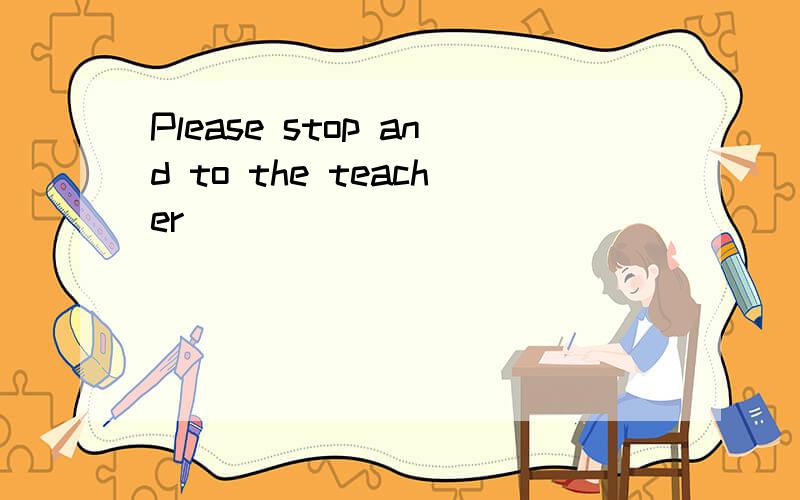 Please stop and to the teacher