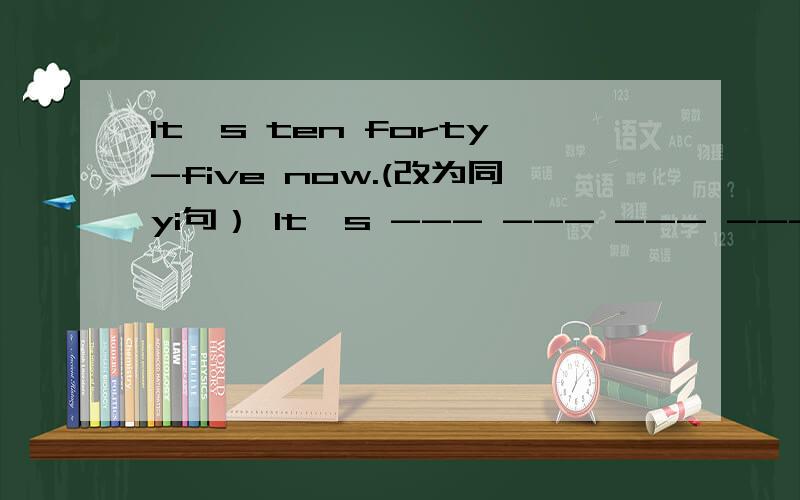 It's ten forty-five now.(改为同yi句） It's --- --- --- --- now