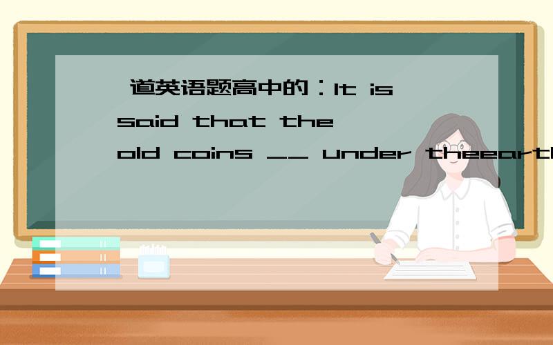 一道英语题高中的：It is said that the old coins __ under theearth for