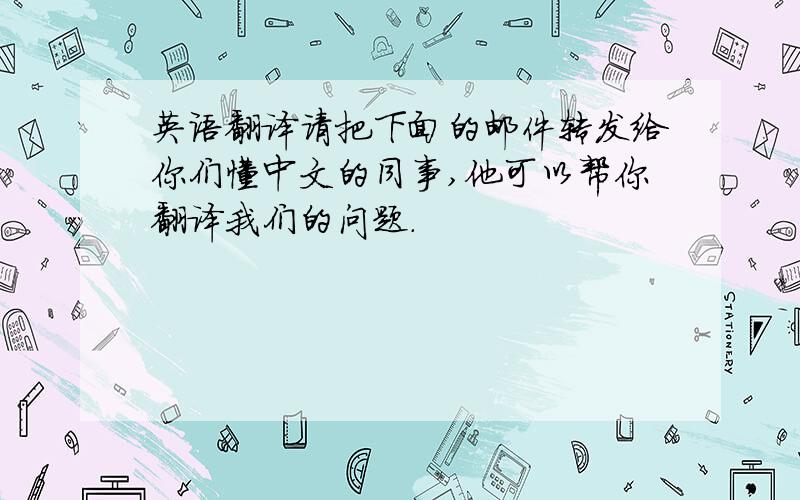 英语翻译请把下面的邮件转发给你们懂中文的同事,他可以帮你翻译我们的问题.