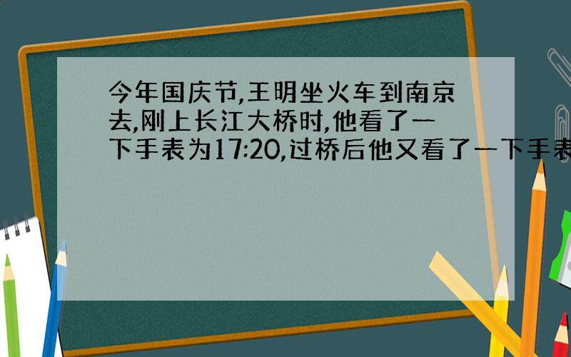 今年国庆节,王明坐火车到南京去,刚上长江大桥时,他看了一下手表为17:20,过桥后他又看了一下手表为17:25,如果知道