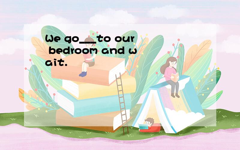We go___to our bedroom and wait.