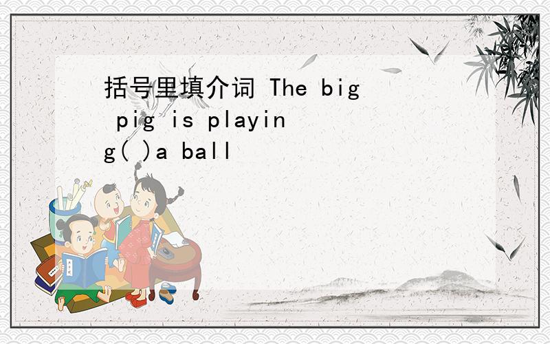 括号里填介词 The big pig is playing( )a ball