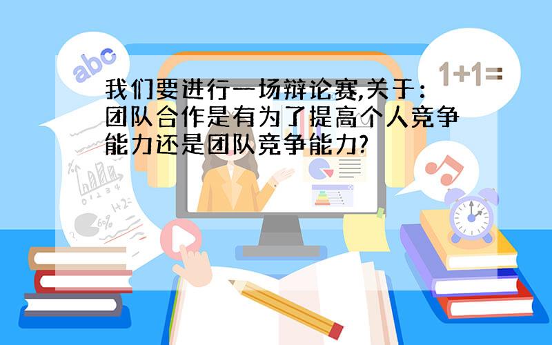 我们要进行一场辩论赛,关于：团队合作是有为了提高个人竞争能力还是团队竞争能力?