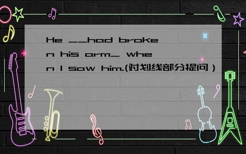 He __had broken his arm_ when I saw him.(对划线部分提问）