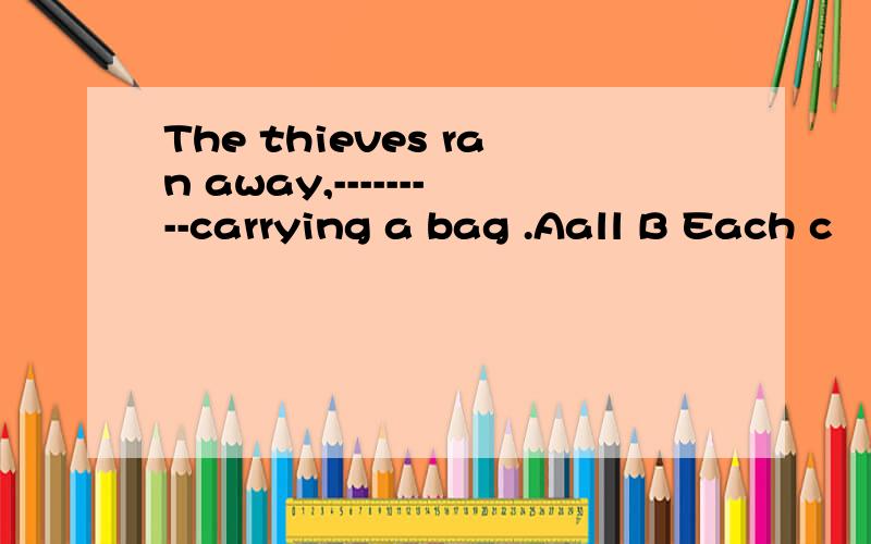 The thieves ran away,---------carrying a bag .Aall B Each c