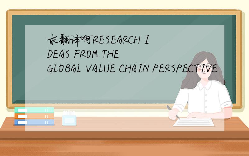 求翻译啊RESEARCH IDEAS FROM THE GLOBAL VALUE CHAIN PERSPECTIVE