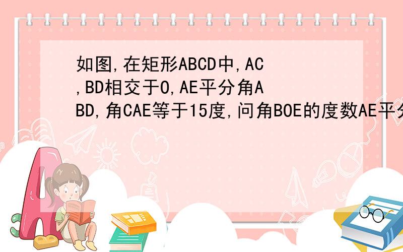 如图,在矩形ABCD中,AC,BD相交于O,AE平分角ABD,角CAE等于15度,问角BOE的度数AE平分角BAD不是A
