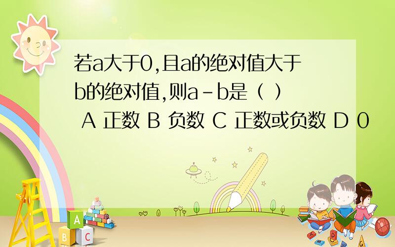 若a大于0,且a的绝对值大于b的绝对值,则a-b是（ ） A 正数 B 负数 C 正数或负数 D 0