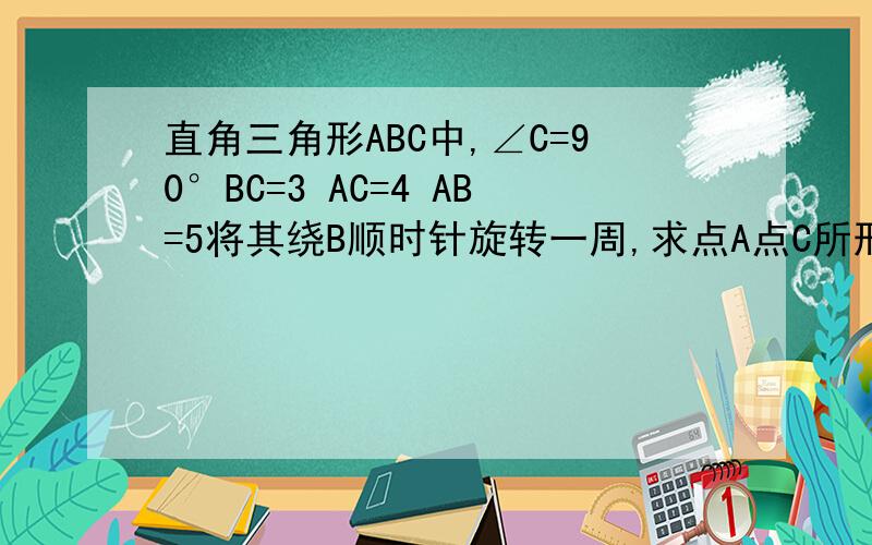 直角三角形ABC中,∠C=90°BC=3 AC=4 AB=5将其绕B顺时针旋转一周,求点A点C所形成的圆的周长分别是多少