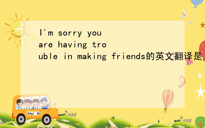 I'm sorry you are having trouble in making friends的英文翻译是,sor