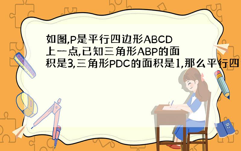 如图,P是平行四边形ABCD上一点,已知三角形ABP的面积是3,三角形PDC的面积是1,那么平行四边形ABCD的面积是&