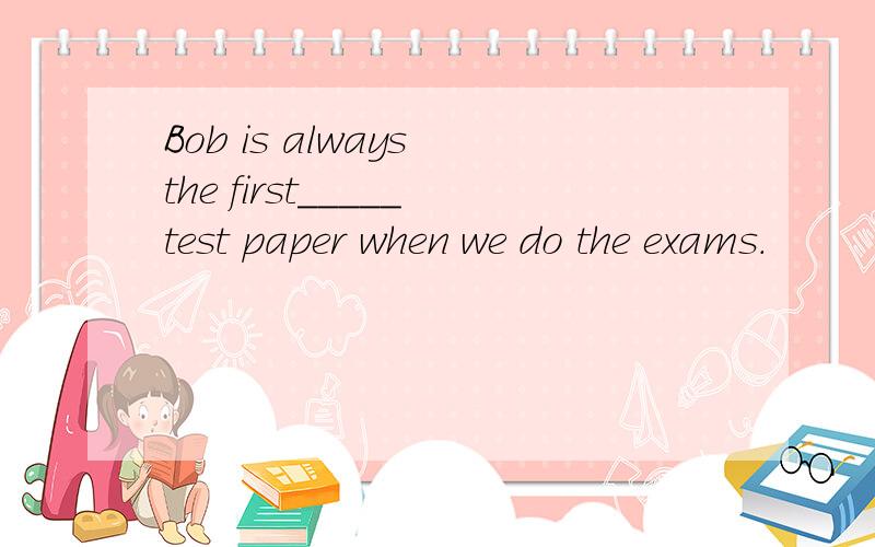 Bob is always the first_____test paper when we do the exams.