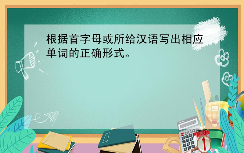根据首字母或所给汉语写出相应单词的正确形式。