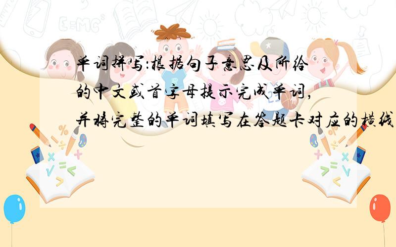 单词拼写：根据句子意思及所给的中文或首字母提示完成单词，并将完整的单词填写在答题卡对应的横线上。每空只能填一词。（本部分