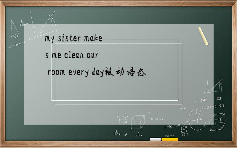 my sister makes me clean our room every day被动语态