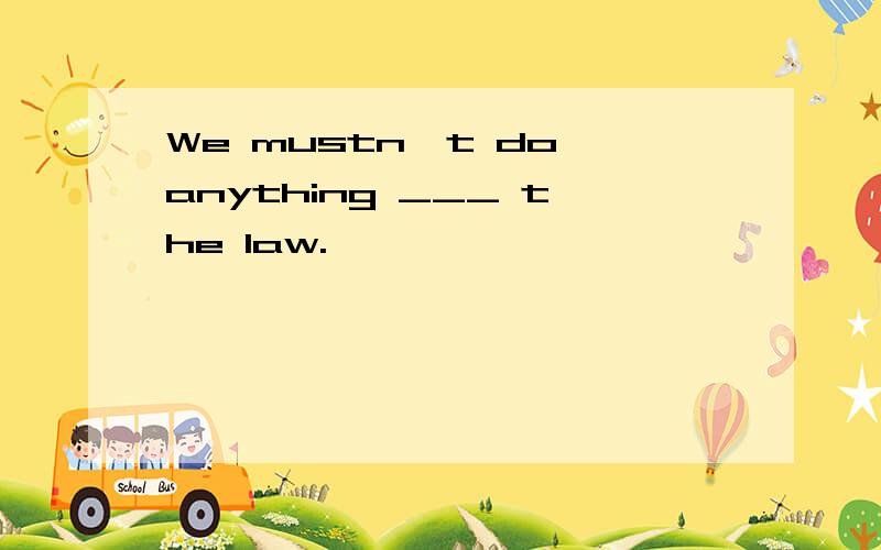 We mustn't do anything ___ the law.