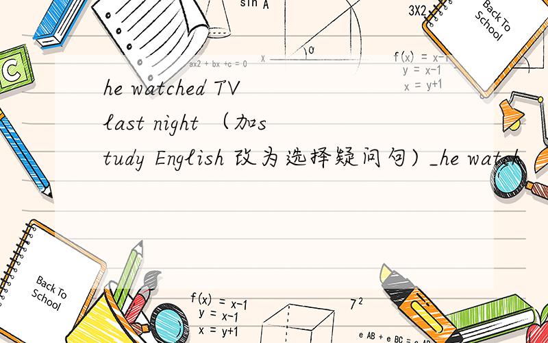 he watched TV last night （加study English 改为选择疑问句) _he watch