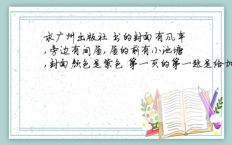 求广州出版社 书的封面有风车,旁边有间屋,屋的前有小池塘,封面颜色是紫色 第一页的第一题是给加点字注音我不要人教版的,不