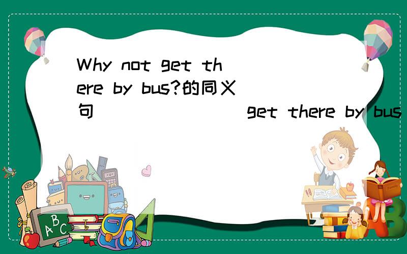 Why not get there by bus?的同义句（ ） （ ）（ ）get there by bus