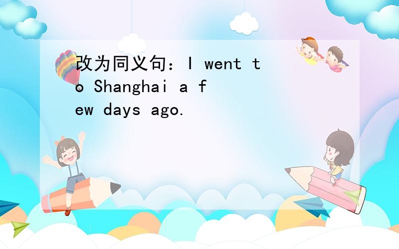 改为同义句：I went to Shanghai a few days ago.