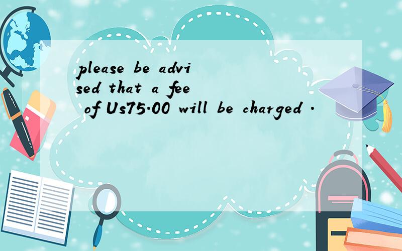 please be advised that a fee of Us75.00 will be charged .